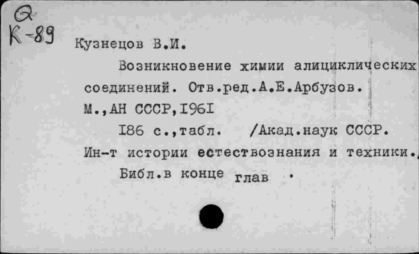 ﻿Кузнецов В.И.
Возникновение химии алициклических соединений. Отв.ред.А.Е.Арбузов.
М.,АН СССР,1961
186 с.,табл. /Акад.наук СССР. Ин-т истории естествознания и техники..
Библ.в конце глав